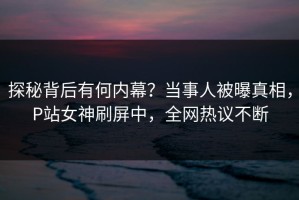探秘背后有何内幕？当事人被曝真相，P站女神刷屏中，全网热议不断
