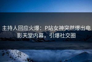 主持人回应火爆：P站女神突然爆出电影天堂内幕，引爆社交圈