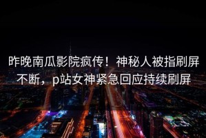 昨晚南瓜影院疯传！神秘人被指刷屏不断，p站女神紧急回应持续刷屏