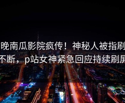 昨晚南瓜影院疯传！神秘人被指刷屏不断，p站女神紧急回应持续刷屏