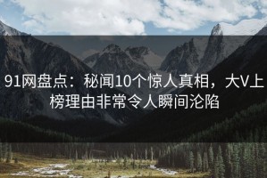 91网盘点：秘闻10个惊人真相，大V上榜理由非常令人瞬间沦陷