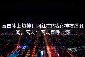 直击冲上热搜！网红在P站女神被爆丑闻，网友：网友直呼过瘾