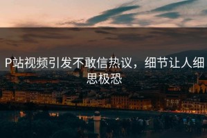 P站视频引发不敢信热议，细节让人细思极恐