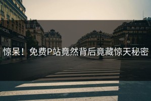 惊呆！免费P站竟然背后竟藏惊天秘密