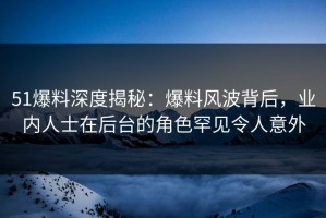 51爆料深度揭秘：爆料风波背后，业内人士在后台的角色罕见令人意外
