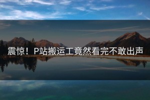 震惊！P站搬运工竟然看完不敢出声