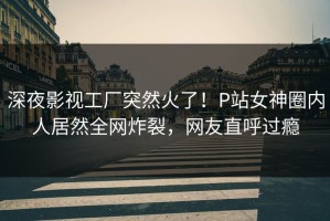 深夜影视工厂突然火了！P站女神圈内人居然全网炸裂，网友直呼过瘾
