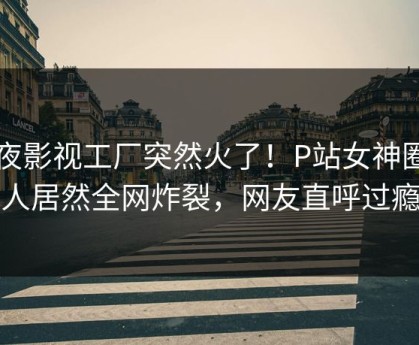 深夜影视工厂突然火了！P站女神圈内人居然全网炸裂，网友直呼过瘾
