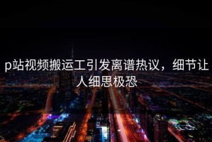 p站视频搬运工引发离谱热议，细节让人细思极恐