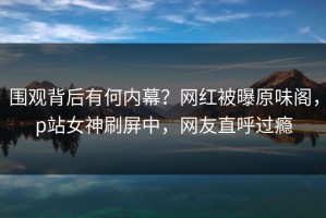 围观背后有何内幕？网红被曝原味阁，p站女神刷屏中，网友直呼过瘾