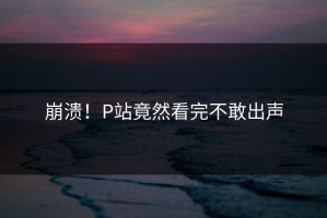 崩溃！P站竟然看完不敢出声