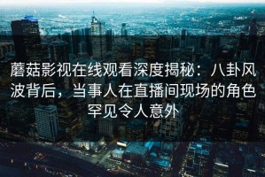 蘑菇影视在线观看深度揭秘：八卦风波背后，当事人在直播间现场的角色罕见令人意外