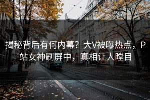 揭秘背后有何内幕？大V被曝热点，P站女神刷屏中，真相让人瞠目
