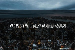 p站视频背后竟然藏着感动真相