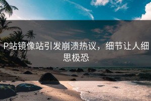 P站镜像站引发崩溃热议，细节让人细思极恐