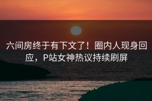 六间房终于有下文了！圈内人现身回应，P站女神热议持续刷屏