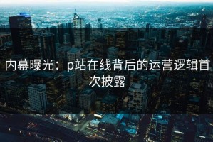 内幕曝光：p站在线背后的运营逻辑首次披露
