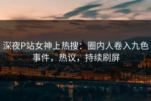 深夜P站女神上热搜：圈内人卷入九色事件，热议，持续刷屏