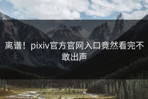 离谱！pixiv官方官网入口竟然看完不敢出声