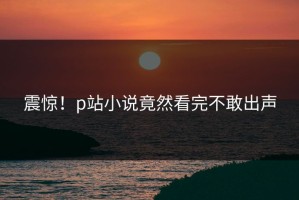 震惊！p站小说竟然看完不敢出声