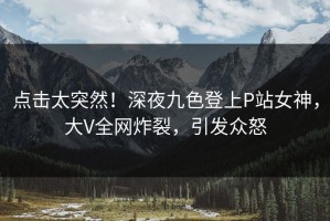 点击太突然！深夜九色登上P站女神，大V全网炸裂，引发众怒