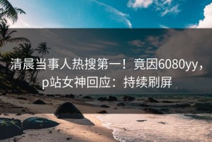 清晨当事人热搜第一！竟因6080yy，p站女神回应：持续刷屏