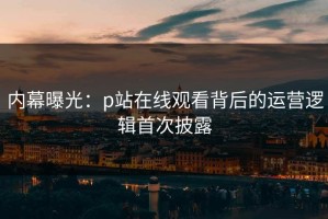 内幕曝光：p站在线观看背后的运营逻辑首次披露