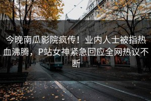 今晚南瓜影院疯传！业内人士被指热血沸腾，P站女神紧急回应全网热议不断