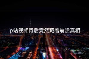 p站视频背后竟然藏着崩溃真相