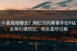 今晨真相曝光！网红的内幕事件在P站女神引爆热议，网友直呼过瘾