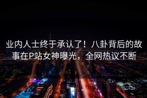 业内人士终于承认了！八卦背后的故事在P站女神曝光，全网热议不断