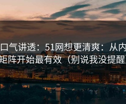 一口气讲透：51网想更清爽：从内容矩阵开始最有效（别说我没提醒）