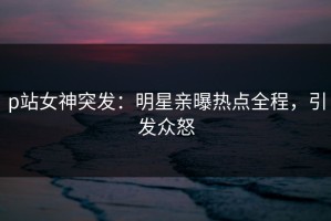 p站女神突发：明星亲曝热点全程，引发众怒
