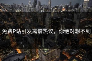 免费P站引发离谱热议，你绝对想不到