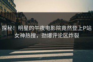 探秘！明星的午夜电影院竟然登上P站女神热搜，劲爆评论区炸裂