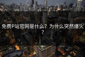免费P站官网是什么？为什么突然爆火？