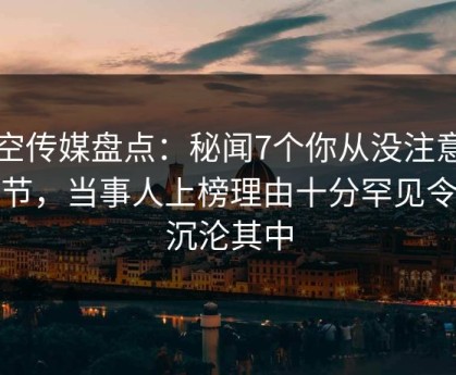 星空传媒盘点：秘闻7个你从没注意的细节，当事人上榜理由十分罕见令人沉沦其中