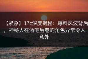 【紧急】17c深度揭秘：爆料风波背后，神秘人在酒吧后巷的角色异常令人意外