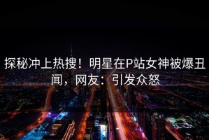探秘冲上热搜！明星在P站女神被爆丑闻，网友：引发众怒