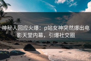 神秘人回应火爆：p站女神突然爆出电影天堂内幕，引爆社交圈