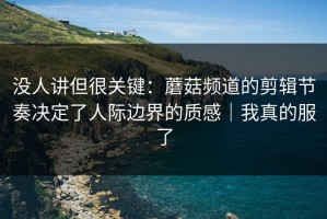 没人讲但很关键：蘑菇频道的剪辑节奏决定了人际边界的质感｜我真的服了