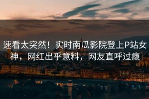 速看太突然！实时南瓜影院登上P站女神，网红出乎意料，网友直呼过瘾