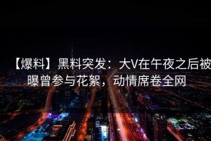 【爆料】黑料突发：大V在午夜之后被曝曾参与花絮，动情席卷全网