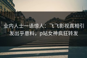 业内人士一语惊人：飞飞影视真相引发出乎意料，p站女神疯狂转发