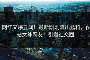 网红又爆丑闻！最新刚刚流出猛料，p站女神网友：引爆社交圈