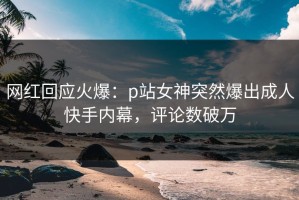 网红回应火爆：p站女神突然爆出成人快手内幕，评论数破万