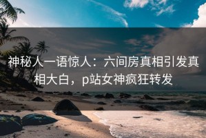 神秘人一语惊人：六间房真相引发真相大白，p站女神疯狂转发