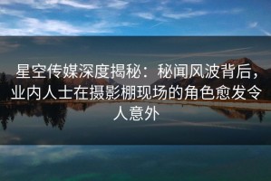 星空传媒深度揭秘：秘闻风波背后，业内人士在摄影棚现场的角色愈发令人意外