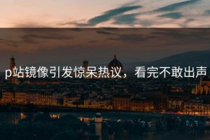 p站镜像引发惊呆热议，看完不敢出声