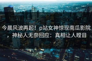 今晨风波再起！p站女神惊现南瓜影院，神秘人无奈回应：真相让人瞠目